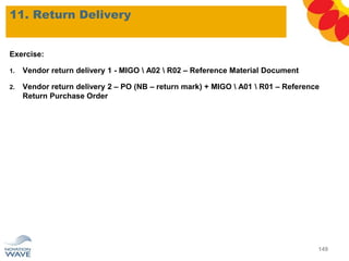 Exercise:
1. Vendor return delivery 1 - MIGO  A02  R02 – Reference Material Document
2. Vendor return delivery 2 – PO (NB – return mark) + MIGO  A01  R01 – Reference
Return Purchase Order
11. Return Delivery
149
 