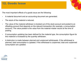 12. Goods Issue
153
The most important effects of a goods issue are the following:
• A material document and an accounting document are generated.
• The stock of the material is reduced.
• The value of the material withdrawn is booked out of the stock account and posted to an
offsetting account that depends on the relevant transaction (for example, a consumption
account). The value posted is the value from the material master record at the time of
posting.
• If consumption updating has been defined for the material type, the consumption figure for
this material is increased by the quantity withdrawn.
• A distinction is made between planned and unplanned withdrawals. If the withdrawal is
planned, total consumption is updated. If the withdrawal is unplanned, total and unplanned
consumption are updated.
 