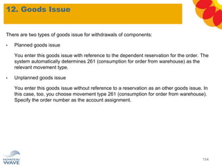 12. Goods Issue
154
There are two types of goods issue for withdrawals of components:
• Planned goods issue
You enter this goods issue with reference to the dependent reservation for the order. The
system automatically determines 261 (consumption for order from warehouse) as the
relevant movement type.
• Unplanned goods issue
You enter this goods issue without reference to a reservation as an other goods issue. In
this case, too, you choose movement type 261 (consumption for order from warehouse).
Specify the order number as the account assignment.
 
