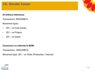 12. Goods Issue
155
GI without references:
Transactions: MIGO/MB1A
Movement types:
• 201 – on Cost Center;
• 221 – on Project;
• 241 – on Asset.
Consumuri cu referinta la BOM:
Transactions : MIGO/MB1A
Movement type: 261 – on Order (Production / Internal)
 