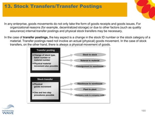In any enterprise, goods movements do not only take the form of goods receipts and goods issues. For
organizational reasons (for example, decentralized storage) or due to other factors (such as quality
assurance) internal transfer postings and physical stock transfers may be necessary.
In the case of transfer postings, the key aspect is a change in the stock ID number or the stock category of a
material. Transfer postings need not involve an actual (physical) goods movement. In the case of stock
transfers, on the other hand, there is always a physical movement of goods.
13. Stock Transfers/Transfer Postings
160
 