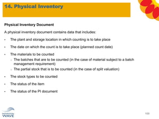Physical Inventory Document
A physical inventory document contains data that includes:
• The plant and storage location in which counting is to take place
• The date on which the count is to take place (planned count date)
• The materials to be counted
o The batches that are to be counted (in the case of material subject to a batch
management requirement)
o The partial stock that is to be counted (in the case of split valuation)
• The stock types to be counted
• The status of the item
• The status of the PI document
14. Physical Inventory
169
 