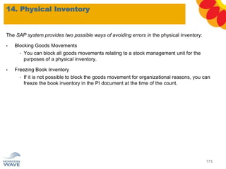 The SAP system provides two possible ways of avoiding errors in the physical inventory:
• Blocking Goods Movements
• You can block all goods movements relating to a stock management unit for the
purposes of a physical inventory.
• Freezing Book Inventory
• If it is not possible to block the goods movement for organizational reasons, you can
freeze the book inventory in the PI document at the time of the count.
14. Physical Inventory
173
 