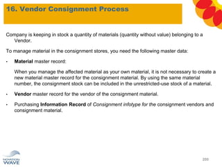 16. Vendor Consignment Process
200
Company is keeping in stock a quantity of materials (quantity without value) belonging to a
Vendor.
To manage material in the consignment stores, you need the following master data:
• Material master record:
When you manage the affected material as your own material, it is not necessary to create a
new material master record for the consignment material. By using the same material
number, the consignment stock can be included in the unrestricted-use stock of a material.
• Vendor master record for the vendor of the consignment material.
• Purchasing Information Record of Consignment infotype for the consignment vendors and
consignment material.
 