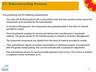 17. Subcontracting Process
207
The processing has the following characteristics:
• You order the finished product with a subcontract order that also contains entries about the
components to be provided for the subcontractor.
• In Inventory Management, the components are posted/provided in the stock of material
provided to vendor.
• The subcontractor supplies his service and delivers the manufactured or processed
material. The goods receipt for the finished product is entered in Inventory Management.
• The consumed components are cleared from the stock of material provided to vendor.
• If the subcontractor reports an excess consumption or underconsumption of components
after the goods receipt posting, this can be corrected with a subsequent adjustment.
• The subcontractor shows the service actually planned in the invoice. The invoice is entered
in Logistics Invoice Verification (LIV).
 