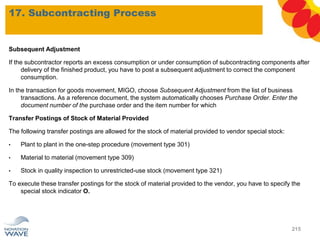 17. Subcontracting Process
215
Subsequent Adjustment
If the subcontractor reports an excess consumption or under consumption of subcontracting components after
delivery of the finished product, you have to post a subsequent adjustment to correct the component
consumption.
In the transaction for goods movement, MIGO, choose Subsequent Adjustment from the list of business
transactions. As a reference document, the system automatically chooses Purchase Order. Enter the
document number of the purchase order and the item number for which
Transfer Postings of Stock of Material Provided
The following transfer postings are allowed for the stock of material provided to vendor special stock:
• Plant to plant in the one-step procedure (movement type 301)
• Material to material (movement type 309)
• Stock in quality inspection to unrestricted-use stock (movement type 321)
To execute these transfer postings for the stock of material provided to the vendor, you have to specify the
special stock indicator O.
 
