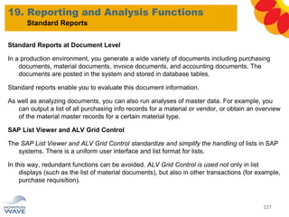 Standard Reports at Document Level
In a production environment, you generate a wide variety of documents including purchasing
documents, material documents, invoice documents, and accounting documents. The
documents are posted in the system and stored in database tables.
Standard reports enable you to evaluate this document information.
As well as analyzing documents, you can also run analyses of master data. For example, you
can output a list of all purchasing info records for a material or vendor, or obtain an overview
of the material master records for a certain material type.
SAP List Viewer and ALV Grid Control
The SAP List Viewer and ALV Grid Control standardize and simplify the handling of lists in SAP
systems. There is a uniform user interface and list format for lists.
In this way, redundant functions can be avoided. ALV Grid Control is used not only in list
displays (such as the list of material documents), but also in other transactions (for example,
purchase requisition).
19. Reporting and Analysis Functions
227
Standard Reports
 