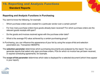 Reporting and Analysis Functions in Purchasing
You want to know the following, for example:
• Which purchase orders were created for a particular vendor over a certain period?
• For how many purchase orders have goods already been received? For which purchase orders are the
relevant goods receipts still open?
• Do the goods and invoices received agree with the purchase order data?
• What is the average PO value achieved by a certain purchasing group?
In Purchasing, you can influence the appearance of your list by using the scope-of-list and selection
parameters (ex. Transaction ME80FN)
The selection parameter determines which purchasing documents are analyzed by the report. You can
generate reports that select only open purchase orders, POs for which no invoice has yet been received,
or expired scheduling agreements, for example.
The scope-of-list parameter determines which data is displayed for a selected document (which lines appear
in your report).
19. Reporting and Analysis Functions
232
Standard Reports
 