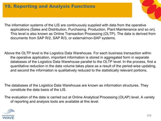 The information systems of the LIS are continuously supplied with data from the operative
applications (Sales and Distribution, Purchasing, Production, Plant Maintenance and so on).
This level is also known as Online Transaction Processing (OLTP). The data is derived from
documents from SAP R/2, SAP R/3, or external/non-SAP systems.
Above the OLTP level is the Logistics Data Warehouse. For each business transaction within
the operative application, important information is stored in aggregated form in separate
databases of the Logistics Data Warehouse parallel to the OLTP level. In the process, first a
quantitative reduction in the data volume takes place as a result of the period-wise updating,
and second the information is qualitatively reduced to the statistically relevant portions.
The databases of the Logistics Data Warehouse are known as information structures. They
constitute the data basis of the LIS.
The evaluation of the data is carried out at Online Analytical Processing (OLAP) level. A variety
of reporting and analysis tools are available at this level.
19. Reporting and Analysis Functions
238
 