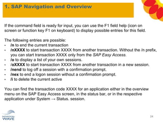 1. SAP Navigation and Overview
If the command field is ready for input, you can use the F1 field help (icon on
screen or function key F1 on keyboard) to display possible entries for this field.
The following entries are possible:
• /n to end the current transaction
• /nXXXX to start transaction XXXX from another transaction. Without the /n prefix,
you can start transaction XXXX only from the SAP Easy Access.
• /o to display a list of your own sessions.
• /oXXXX to start transaction XXXX from another transaction in a new session.
• /nend to log off a session with a confirmation prompt.
• /nex to end a logon session without a confirmation prompt.
• /i to delete the current active
You can find the transaction code XXXX for an application either in the overview
menu on the SAP Easy Access screen, in the status bar, or in the respective
application under System → Status. session.
24
 