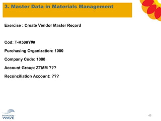 3. Master Data in Materials Management
Exercise : Create Vendor Master Record
Cod: T-K500Y##
Purchasing Organization: 1000
Company Code: 1000
Account Group: ZTMM ???
Reconciliation Account: ???
43
 