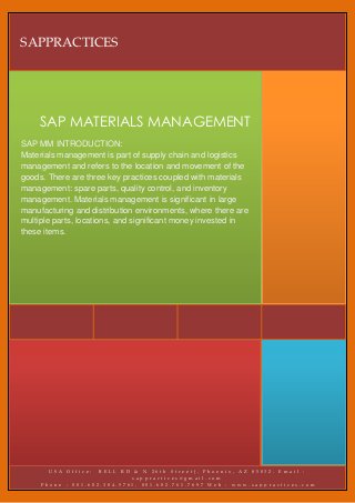 SAPPRACTICES




     SAP MATERIALS MANAGEMENT
SAP MM INTRODUCTION:
Materials management is part of supply chain and logistics
management and refers to the location and movement of the
goods. There are three key practices coupled with materials
management: spare parts, quality control, and inventory
management. Materials management is significant in large
manufacturing and distribution environments, where there are
multiple parts, locations, and significant money invested in
these items.




       USA Office:  BELL RD &     N 26th Street), Phoenix, AZ 85032. Email :
                            sa   ppractices@gmail.com
     Phone : 001.602.384.5761,   001.602.761.7697 Web : www.sappractices.com
                     Contact :   Mr.Raj (Director Operations)
 