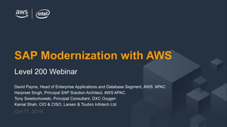 © 2018 Amazon Web Services, Inc. or its Affiliates. All rights reserved.
David Payne, Head of Enterprise Applications and Database Segment, AWS APAC
Harpreet Singh, Principal SAP Solution Architect, AWS APAC
Tony Swietochowski, Principal Consultant, DXC Oxygen
Kamal Shah, CIO & CISO, Larsen & Toubro Infotech Ltd
Oct 11, 2018
SAP Modernization with AWS
Level 200 Webinar
 