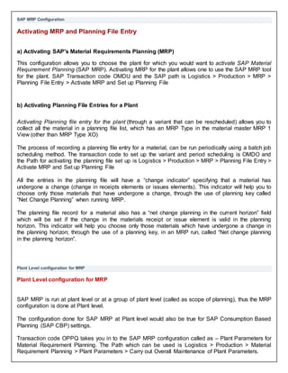 SAP MRP Configuration
Activating MRP and Planning File Entry
a) Activating SAP's Material Requirements Planning (MRP)
This configuration allows you to choose the plant for which you would want to activate SAP Material
Requirement Planning (SAP MRP). Activating MRP for the plant allows one to use the SAP MRP tool
for the plant. SAP Transaction code OMDU and the SAP path is Logistics > Production > MRP >
Planning File Entry > Activate MRP and Set up Planning File
b) Activating Planning File Entries for a Plant
Activating Planning file entry for the plant (through a variant that can be rescheduled) allows you to
collect all the material in a planning file list, which has an MRP Type in the material master MRP 1
View (other than MRP Type XO)
The process of recording a planning file entry for a material, can be run periodically using a batch job
scheduling method. The transaction code to set up the variant and period scheduling is OMDO and
the Path for activating the planning file set up is Logistics > Production > MRP > Planning File Entry >
Activate MRP and Set up Planning File
All the entries in the planning file will have a “change indicator” specifying that a material has
undergone a change (change in receipts elements or issues elements). This indicator will help you to
choose only those materials that have undergone a change, through the use of planning key called
“Net Change Planning” when running MRP.
The planning file record for a material also has a “net change planning in the current horizon” field
which will be set if the change in the materials receipt or issue element is valid in the planning
horizon. This indicator will help you choose only those materials which have undergone a change in
the planning horizon; through the use of a planning key, in an MRP run, called “Net change planning
in the planning horizon”.
Plant Level configuration for MRP
Plant Level configuration for MRP
SAP MRP is run at plant level or at a group of plant level (called as scope of planning), thus the MRP
configuration is done at Plant level.
The configuration done for SAP MRP at Plant level would also be true for SAP Consumption Based
Planning (SAP CBP) settings.
Transaction code OPPQ takes you in to the SAP MRP configuration called as – Plant Parameters for
Material Requirement Planning. The Path which can be used is Logistics > Production > Material
Requirement Planning > Plant Parameters > Carry out Overall Maintenance of Plant Parameters.
 