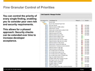 Fine Granular Control of Priorities 
You can control the priority of 
every single finding, enabling 
you to consider your own risk 
and security requirements. 
This allows for a phased 
approach: Security checks 
can be extended over time to 
increase developer 
acceptance. 
© 2013 SAP AG. All rights reserved. Public 15 
 