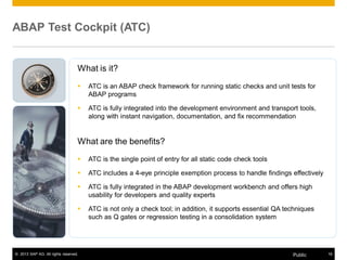 ABAP Test Cockpit (ATC) 
What is it? 
ƒ ATC is an ABAP check framework for running static checks and unit tests for 
ABAP programs 
ƒ ATC is fully integrated into the development environment and transport tools, 
along with instant navigation, documentation, and fix recommendation 
What are the benefits? 
ƒ ATC is the single point of entry for all static code check tools 
ƒ ATC includes a 4-eye principle exemption process to handle findings effectively 
ƒ ATC is fully integrated in the ABAP development workbench and offers high 
usability for developers and quality experts 
ƒ ATC is not only a check tool; in addition, it supports essential QA techniques 
such as Q gates or regression testing in a consolidation system 
© 2013 SAP AG. All rights reserved. Public 18 
 