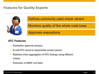 Features for Quality Experts 
Defines commonly used check variant 
Monitors quality of the whole code base 
Approves exemptions 
ATC Features 
9 Exemption approval process 
9 E-mail ATC result to responsible contact person 
9 Statistics show aggregation of ATC findings using different 
criteria 
9 Execution of ABAP unit tests 
© 2013 SAP AG. All rights reserved. Public 23 
 