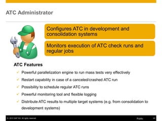 ATC Administrator 
Configures ATC in development and 
consolidation systems 
Monitors execution of ATC check runs and 
regular jobs 
ATC Features 
9 Powerful parallelization engine to run mass tests very effectively 
9 Restart capability in case of a canceled/crashed ATC run 
9 Possibility to schedule regular ATC runs 
9 Powerful monitoring tool and flexible logging 
9 Distribute ATC results to multiple target systems (e.g. from consolidation to 
development systems) 
© 2013 SAP AG. All rights reserved. Public 24 
 
