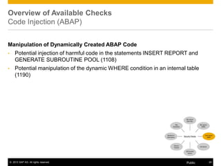 Overview of Available Checks 
Code Injection (ABAP) 
Manipulation of Dynamically Created ABAP Code 
• Potential injection of harmful code in the statements INSERT REPORT and 
GENERATE SUBROUTINE POOL (1108) 
• Potential manipulation of the dynamic WHERE condition in an internal table 
(1190) 
© 2013 SAP AG. All rights reserved. Public 29 
 
