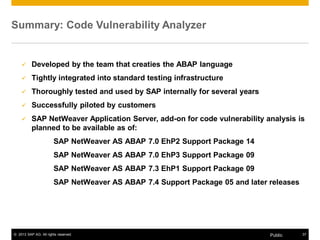 Summary: Code Vulnerability Analyzer 
9 Developed by the team that creaties the ABAP language 
9 Tightly integrated into standard testing infrastructure 
9 Thoroughly tested and used by SAP internally for several years 
9 Successfully piloted by customers 
9 SAP NetWeaver Application Server, add-on for code vulnerability analysis is 
planned to be available as of: 
SAP NetWeaver AS ABAP 7.0 EhP2 Support Package 14 
SAP NetWeaver AS ABAP 7.0 EhP3 Support Package 09 
SAP NetWeaver AS ABAP 7.3 EhP1 Support Package 09 
SAP NetWeaver AS ABAP 7.4 Support Package 05 and later releases 
© 2013 SAP AG. All rights reserved. Public 37 
 