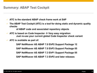Summary: ABAP Test Cockpit 
9 ATC is the standard ABAP check frame work at SAP 
9 The ABAP Test Cockpit (ATC) is a tool for doing static and dynamic quality 
checks 
of ABAP code and associated repository objects 
9 ATC is based on Code Inspector Æ Very easy migration: 
Just re-use your current global Code Inspector check variant 
9 ATC is available as part of: 
SAP NetWeaver AS ABAP 7.0 EhP2 Support Package 12 
SAP NetWeaver AS ABAP 7.0 EhP3 Support Package 05 
SAP NetWeaver AS ABAP 7.3 EhP1 Support Package 05 
SAP NetWeaver AS ABAP 7.3 EhP2 and later releases 
© 2013 SAP AG. All rights reserved. Public 38 
 