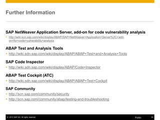 Further Information 
SAP NetWeaver Application Server, add-on for code vulnerability analysis 
y http://wiki.scn.sap.com/wiki/display/ABAP/SAP+NetWeaver+Application+Server%2C+add-on+ 
for+code+vulnerability+analysis 
ABAP Test and Analysis Tools 
y http://wiki.sdn.sap.com/wiki/display/ABAP/ABAP+Test+and+Analysis+Tools 
SAP Code Inspector 
y http://wiki.sdn.sap.com/wiki/display/ABAP/Code+Inspector 
ABAP Test Cockpit (ATC) 
y http://wiki.sdn.sap.com/wiki/display/ABAP/ABAP+Test+Cockpit 
SAP Community 
y http://scn.sap.com/community/security 
y http://scn.sap.com/community/abap/testing-and-troubleshooting 
© 2013 SAP AG. All rights reserved. Public 39 
 