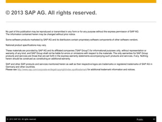 © 2013 SAP AG. All rights reserved. 
No part of this publication may be reproduced or transmitted in any form or for any purpose without the express permission of SAP AG. 
The information contained herein may be changed without prior notice. 
Some software products marketed by SAP AG and its distributors contain proprietary software components of other software vendors. 
National product specifications may vary. 
These materials are provided by SAP AG and its affiliated companies ("SAP Group") for informational purposes only, without representation or 
warranty of any kind, and SAP Group shall not be liable for errors or omissions with respect to the materials. The only warranties for SAP Group 
products and services are those that are set forth in the express warranty statements accompanying such products and services, if any. Nothing 
herein should be construed as constituting an additional warranty. 
SAP and other SAP products and services mentioned herein as well as their respective logos are trademarks or registered trademarks of SAP AG in 
Germany and other countries. 
Please see http://www.sap.com/corporate-en/legal/copyright/index.epx#trademark for additional trademark information and notices. 
© 2013 SAP AG. All rights reserved. Public 40 
