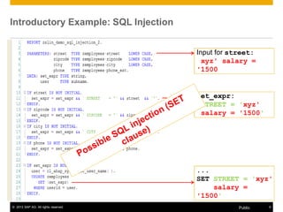 Introductory Example: SQL Injection 
Input for street: 
xyz' salary = 
'1500 
set_expr: 
STREET = 'xyz' 
salary = '1500' 
... 
SET STREET = 'xyz' 
salary = 
'1500' 
© 2013 SAP AG. All rights reserved. Public 9 
 
