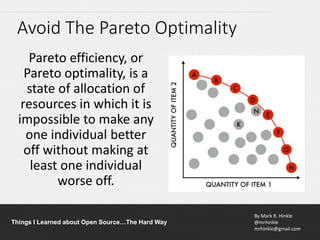 By Mark R. Hinkle
@mrhinkle
mrhinkle@gmail.com
Things I Learned about Open Source…The Hard Way
Avoid The Pareto Optimality
Pareto efficiency, or
Pareto optimality, is a
state of allocation of
resources in which it is
impossible to make any
one individual better
off without making at
least one individual
worse off.
 