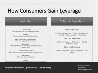 By Mark R. Hinkle
@mrhinkle
mrhinkle@gmail.com
Things I Learned about Open Source…The Hard Way
How Consumers Gain Leverage
End-User Solution Providers
Lower Cost
Typical lower than proprietary alternative
Quality
Many eyeballs make all bugs shallow
User controlled Consumption
Only buy support when needed
Continuity
No Need for Escrow or Worries about Company
behind code
Faster release cycles
Quick bug response and aggressive release cycles
Recruiting
Often find talent in projects
Agility
Reduce R&D costs
Product Management - Product Development
– Testing – Documentation – Translation
Ops Cost Reduction
Customer Support – Distribution - Capital
Software Costs*
Sales and Marketing
Partner Integration - Brand Awareness - Pre-
Sales
 