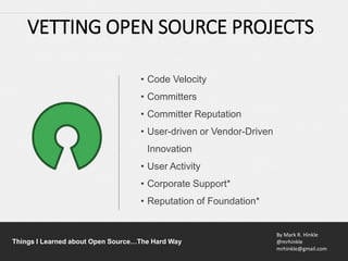 By Mark R. Hinkle
@mrhinkle
mrhinkle@gmail.com
Things I Learned about Open Source…The Hard Way
• Code Velocity
• Committers
• Committer Reputation
• User-driven or Vendor-Driven
Innovation
• User Activity
• Corporate Support*
• Reputation of Foundation*
VETTING OPEN SOURCE PROJECTS
 