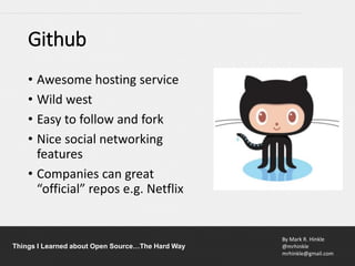 By Mark R. Hinkle
@mrhinkle
mrhinkle@gmail.com
Things I Learned about Open Source…The Hard Way
Github
• Awesome hosting service
• Wild west
• Easy to follow and fork
• Nice social networking
features
• Companies can great
“official” repos e.g. Netflix
 