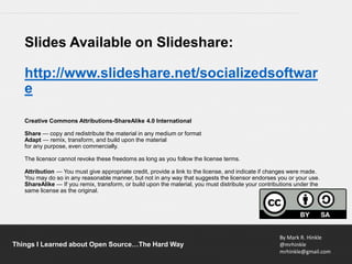By Mark R. Hinkle
@mrhinkle
mrhinkle@gmail.com
Things I Learned about Open Source…The Hard Way
Slides Available on Slideshare:
http://www.slideshare.net/socializedsoftwar
e
Creative Commons Attributions-ShareAlike 4.0 International
Share — copy and redistribute the material in any medium or format
Adapt — remix, transform, and build upon the material
for any purpose, even commercially.
The licensor cannot revoke these freedoms as long as you follow the license terms.
Attribution — You must give appropriate credit, provide a link to the license, and indicate if changes were made.
You may do so in any reasonable manner, but not in any way that suggests the licensor endorses you or your use.
ShareAlike — If you remix, transform, or build upon the material, you must distribute your contributions under the
same license as the original.
 