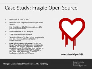 By Mark R. Hinkle
@mrhinkle
mrhinkle@gmail.com
Things I Learned about Open Source…The Hard Way
• Flaw fixed in April 7, 2014
• Demonstrates fragility of unmanaged open
source
• Pre-Heartbleed 1 full-time developer, $7k
per year in donations
• Massive failure of risk analysis
• >500,000+ websites affected
• Tens of millions of dollars in lost productivity
and SSL reissues, billions of dollars in
unsecured risk
• Core Infrastructure Initiative funding via
Linux Foundation Collaborative Initiative to
shore up the project employee dedicated
developers and provide oversight backed by
Amazon, Adobe,Bloomberg,Dell,Google,
HP, IBM, Intel, Microsoft, Qualcom,
Rackspace, Salesforce, VMware
Case Study: Fragile Open Source
Heartbleed OpenSSL
 