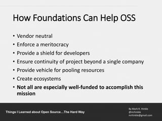 By Mark R. Hinkle
@mrhinkle
mrhinkle@gmail.com
Things I Learned about Open Source…The Hard Way
How Foundations Can Help OSS
• Vendor neutral
• Enforce a meritocracy
• Provide a shield for developers
• Ensure continuity of project beyond a single company
• Provide vehicle for pooling resources
• Create ecosystems
• Not all are especially well-funded to accomplish this
mission
 