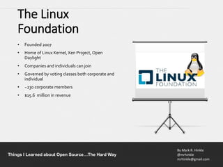 By Mark R. Hinkle
@mrhinkle
mrhinkle@gmail.com
Things I Learned about Open Source…The Hard Way
The Linux
Foundation
• Founded 2007
• Home of Linux Kernel, Xen Project, Open
Daylight
• Companies and individuals can join
• Governed by voting classes both corporate and
individual
• ~230 corporate members
• $15.6 million in revenue
 