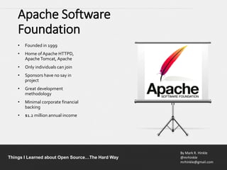 By Mark R. Hinkle
@mrhinkle
mrhinkle@gmail.com
Things I Learned about Open Source…The Hard Way
Apache Software
Foundation
• Founded in 1999
• Home ofApache HTTPD,
ApacheTomcat, Apache
• Only individuals can join
• Sponsors have no say in
project
• Great development
methodology
• Minimal corporate financial
backing
• $1.2 million annual income
 
