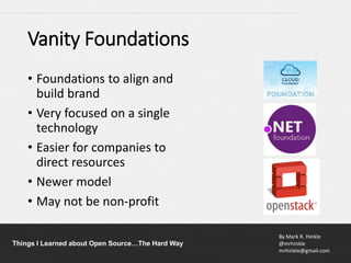 By Mark R. Hinkle
@mrhinkle
mrhinkle@gmail.com
Things I Learned about Open Source…The Hard Way
Vanity Foundations
• Foundations to align and
build brand
• Very focused on a single
technology
• Easier for companies to
direct resources
• Newer model
• May not be non-profit
 