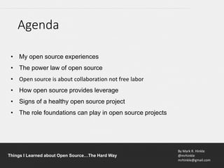 By Mark R. Hinkle
@mrhinkle
mrhinkle@gmail.com
Things I Learned about Open Source…The Hard Way
• My open source experiences
• The power law of open source
• Open source is about collaboration not free labor
• How open source provides leverage
• Signs of a healthy open source project
• The role foundations can play in open source projects
Agenda
 