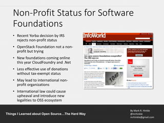 By Mark R. Hinkle
@mrhinkle
mrhinkle@gmail.com
Things I Learned about Open Source…The Hard Way
Non-Profit Status for Software
Foundations
• Recent Yorba decision by IRS
rejects non-profit status
• OpenStack Foundation not a non-
profit but trying
• New foundations coming online
this year CloudFoundry and .Net
• Less effective use of donations
without tax-exempt status
• May lead to international non-
profit organizations
• International law could cause
upheaval and introduce new
legalities to OSS ecosystem
 