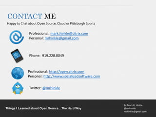 By Mark R. Hinkle
@mrhinkle
mrhinkle@gmail.com
Things I Learned about Open Source…The Hard Way
CONTACT ME
Happy to Chat about Open Source, Cloud or Pittsburgh Sports
Professional: mark.hinkle@citrix.com
Personal: mrhinkle@gmail.com
Phone: 919.228.8049
Professional: http://open.citrix.com
Personal: http://www.socializedsoftware.com
Twitter: @mrhinkle
 