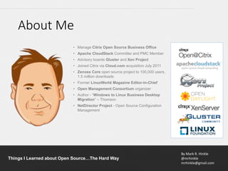 By Mark R. Hinkle
@mrhinkle
mrhinkle@gmail.com
Things I Learned about Open Source…The Hard Way
• Manage Citrix Open Source Business Office
• Apache CloudStack Committer and PMC Member
• Advisory boards Gluster and Xen Project
• Joined Citrix via Cloud.com acquisition July 2011
• Zenoss Core open source project to 100,000 users,
1.5 million downloads
• Former LinuxWorld Magazine Editor-in-Chief
• Open Management Consortium organizer
• Author - “Windows to Linux Business Desktop
Migration” – Thomson
• NetDirector Project - Open Source Configuration
Management
About Me
 