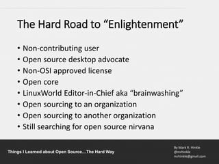 By Mark R. Hinkle
@mrhinkle
mrhinkle@gmail.com
Things I Learned about Open Source…The Hard Way
The Hard Road to “Enlightenment”
• Non-contributing user
• Open source desktop advocate
• Non-OSI approved license
• Open core
• LinuxWorld Editor-in-Chief aka “brainwashing”
• Open sourcing to an organization
• Open sourcing to another organization
• Still searching for open source nirvana
 