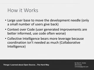 By Mark R. Hinkle
@mrhinkle
mrhinkle@gmail.com
Things I Learned about Open Source…The Hard Way
How it Works
• Large user base to move the development needle (only
a small number of users give back)
• Context over Code (user generated improvements are
better informed, use code often worse)
• Collective Intelligence bears more leverage because
coordination isn’t needed as much (Collaborative
Intelligence)
 