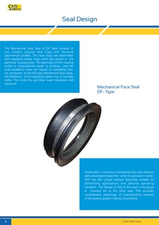 Seal Design
Mechanical Face Seal
DF- Type
The Mechanical Face Seal of DF Type consists of
two metallic angular seal rings with identical
geometrical profiles. The seal rings are assembled
with trapezoid rubber rings which are placed in the
particular housing bore. The geometry of the housing
profile is comparatively easier to produce and the
seal installation does not require an installation tool.
As compared to the DO type Mechanical face seals,
the resilience of the trapezoid rubber ring is normally
stiffer. This limits the permitted axial movement and
tolerance.
Historically a numerous mechanical face seal designs
were developed based the verity of application needs.
SAP has few unique designs extremely suitable for
demanding applications and adverse operating
condition. The Design of one of the seal in the group
is Inverted wrt to the other seal. This provides
considerable advantage of manufacturing process
of the sealing system mating components.
© SAP PARTS India.8
 
