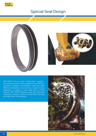 Special Seal Design
SAP PARTS not only offers “off-the-shelf” designs –
its engineering team is also available to work with your
engineers to design ‘non-standard’ metal face seals.
Whether developing a new seal size or type to fit your
application, or utilizing a new metal seal or O-Ring
material, SAP PARTS engineers have the experience
necessary to design, procure and test these concepts
and follow them to production.
© SAP PARTS India.10
 