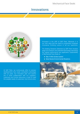 © SAP PARTS India.
Innovations
At SAP Parts, we continuously effort to pioneer
developments that create competitive advantage
with our parts. Our innovation plan and actions
are in close collaboration with our suppliers,
customers and human resources in order to meet
the variable needs of customers, from time to time.
Innovation is the USP of SAP Parts. Moreover it is
our core value and we intend to proactively employee
innovative thinking culture in all our opertions.
The Sealing Solutions Delivered by SAP Parts Involves
ahigh end research and patented technology warranting
the highest performance and application sustainability
of Mechanical Face Seals at -
Max 10 M/s Surface speed.
Most Severe Environmental Situations.
11
Mechanical Face Seals
 