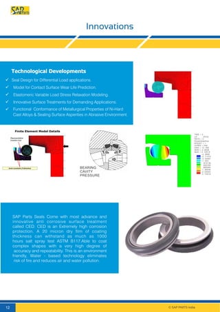 BEARING
CAVITY
PRESSURE
SAP Parts Seals Come with most advance and
innovative anti corrosive surface treatment
called CED. CED is an Extremely high corrosion
protection. A 20 micron dry ﬁlm of coating
thickness can withstand as much as 1000
hours salt spray test ASTM B117.Able to coat
complex shapes with a very high degree of
accuracy and repeatability. This is an environment
friendly, Water - based technology eliminates
risk of ﬁre and reduces air and water pollution.
© SAP PARTS India.12
Technological Developments
 Seal Design for Differential Load applications.
Model for Contact Surface Wear Life Prediction.
Elastomeric Variable Load Stress Relaxation Modeling.
Innovative Surface Treatments for Demanding Applications.
 Functional Conformance of Metallurgical Properties of Ni-Hard
Cast Alloys & Sealing Surface Asperities in Abrasive Environment.
Finite Element Model Details
Axial constraint (Y-direction)
Representative
Insertion tool
Innovations
TIME = 5
UX (AVG)
RSYS = 0
PowerGraphics
EFACET = 1
AVRES = Mat
DMX = 10. 406
SMN = 3. 3936
SMX = 2. 72519
-3. 3936
-2. 71374
-2. 03387
-1. 354
- .674138
. 005728
. 685595
1. 36546
2. 04533
2. 72519
 