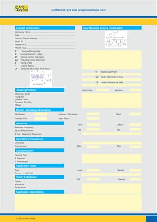 Mechanical Face Seal Design Input Data Form
Contact Information Seal Housing Groove Parameters
Company Name :...........................................................................
Date: ..............................................................................................
Contact Person's Name: ...............................................................
Email ID: ........................................................................................
Phone No.1: ....................................................................................
Phone No.2: ...................................................................................
S Housing Flange Gap
D Groove Diameter - Max
D1 Groove Corner Diameter
D2 Housing Inside Diameter
a Ramp Angle
r Groove Radius
L4 Distance of Groove from Face
h Seal Group Width
Do Outer Diameter of Seal
DI Inner Diameter of Seal
Horizontal VerticalHousing Position
Material / grade
Hardness
Surface Finish
Dynamic Run Out
Offset
Motion - Direction of Rotation
Clockwise Counter- Clockwise Both
Normal RPM Max RPM
Assembly
Removal Frequency
Rare Offten
Space Restrictionss Yes No
If Yes - Extenet of Ristriction
Operating Temperature
Oil Sump
Environment Max Min
Contamination
Partical Type
% Exposed
% Submerged
Application Load
Extent in Kg/Cm2
Fluid / Lubrication
Grade
Viscosity
Sump Level
Application Description
Type Axial Radial
Oil Grease
© SAP PARTS India.
 