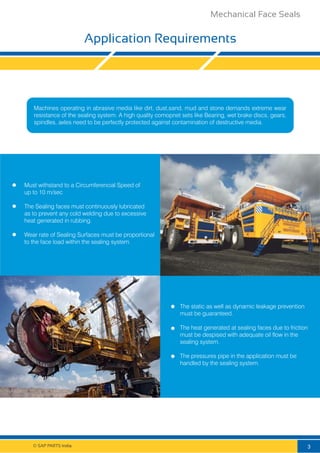Application Requirements
© SAP PARTS India.
Machines operating in abrasive media like dirt, dust,sand, mud and stone demands extreme wear
resistance of the sealing system. A high quality comopnet sets like Bearing, wet brake discs, gears,
spindles, axles need to be perfectly protected against contamination of destructive media.
Must withstand to a Circumferencial Speed of
up to 10 m/sec
The Sealing faces must continuously lubricated
as to prevent any cold welding due to excessive
heat generated in rubbing.
Wear rate of Sealing Surfaces must be proportional
to the face load within the sealing system.
The static as well as dynamic leakage prevention
must be guaranteed.
The heat generated at sealing faces due to friction
must be despised with adequate oil flow in the
sealing system.
The pressures pipe in the application must be
handled by the sealing system.
3
Mechanical Face Seals
 